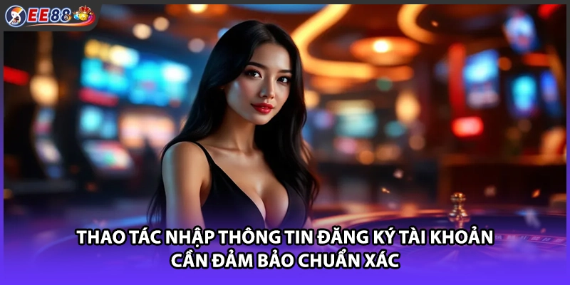 Thao tác nhập thông tin đăng ký tài khoản cần đảm bảo chuẩn xác